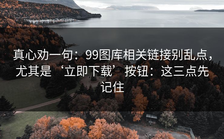 真心劝一句:99图库相关链接别乱点,尤其是‘立即下载’按钮:这三点先记住 真心劝一句:99图库相关链接别乱点,尤其是‘立即下载’按钮:这三点先记住