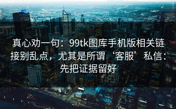 真心劝一句:99tk图库手机版相关链接别乱点,尤其是所谓‘客服’私信:先把证据留好 真心劝一句:99tk图库手机版相关链接别乱点,尤其是所谓‘客服’私信:先把证据留好