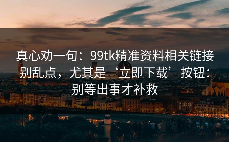 真心劝一句：99tk精准资料相关链接别乱点，尤其是‘立即下载’按钮：别等出事才补救