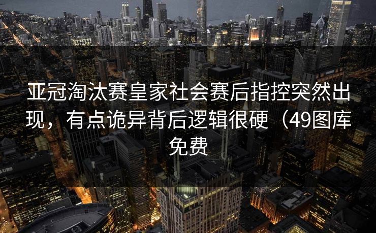 亚冠淘汰赛皇家社会赛后指控突然出现,有点诡异背后逻辑很硬(49图库免费 亚冠淘汰赛皇家社会赛后指控突然出现,有点诡异背后逻辑很硬(49图库免费