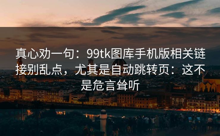 真心劝一句：99tk图库手机版相关链接别乱点，尤其是自动跳转页：这不是危言耸听