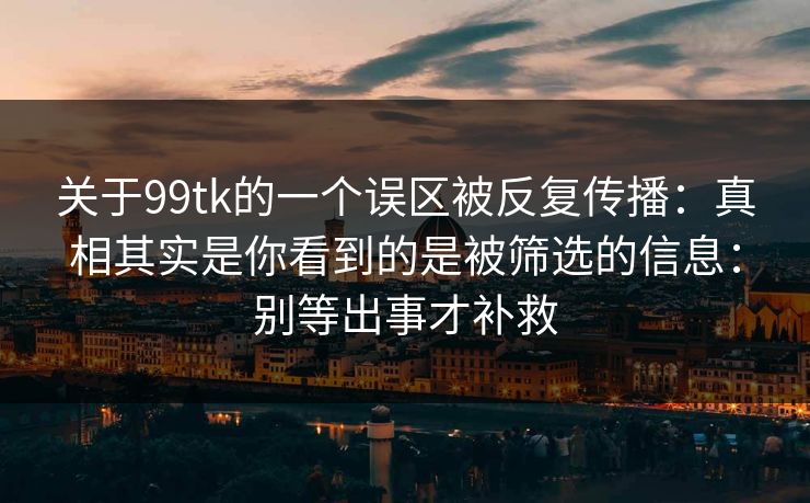 关于99tk的一个误区被反复传播：真相其实是你看到的是被筛选的信息：别等出事才补救
