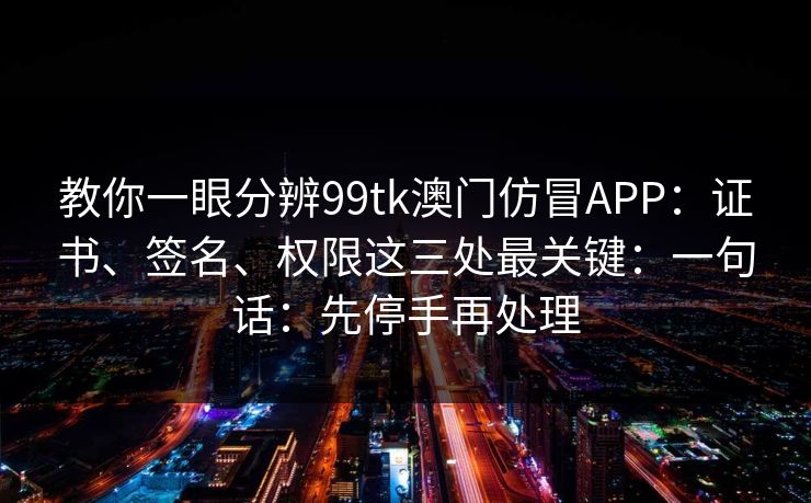 教你一眼分辨99tk澳门仿冒APP：证书、签名、权限这三处最关键：一句话：先停手再处理