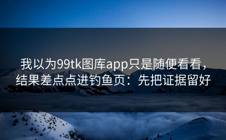 我以为99tk图库app只是随便看看，结果差点点进钓鱼页：先把证据留好