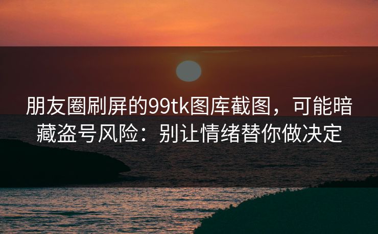 朋友圈刷屏的99tk图库截图,可能暗藏盗号风险:别让情绪替你做决定 朋友圈刷屏的99tk图库截图,可能暗藏盗号风险:别让情绪替你做决定