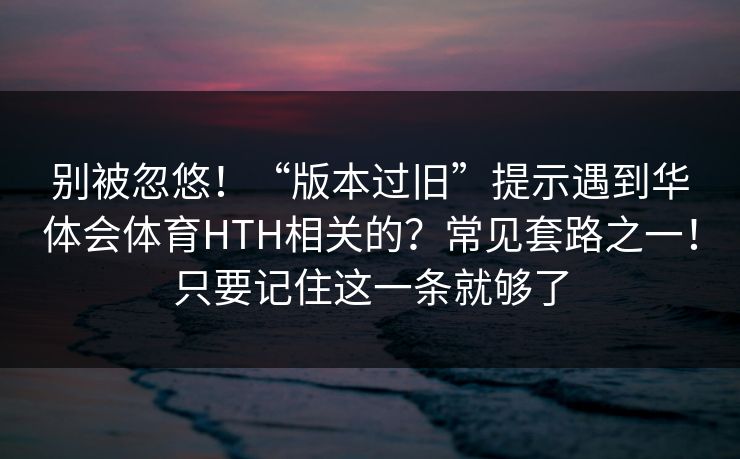 别被忽悠！“版本过旧”提示遇到华体会体育HTH相关的？常见套路之一！只要记住这一条就够了