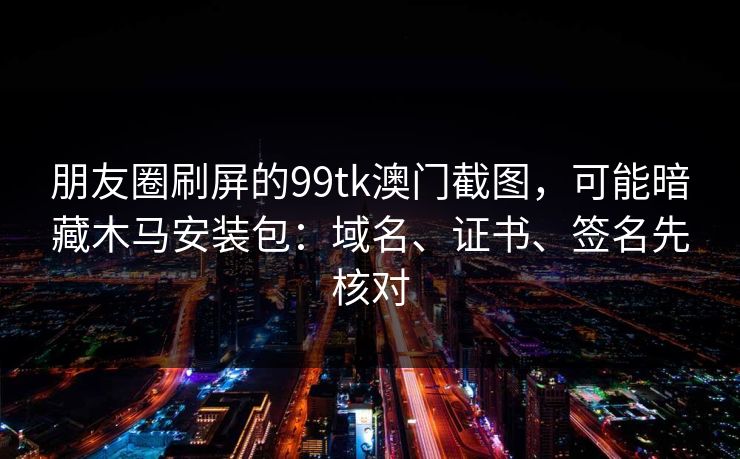 朋友圈刷屏的99tk澳门截图，可能暗藏木马安装包：域名、证书、签名先核对