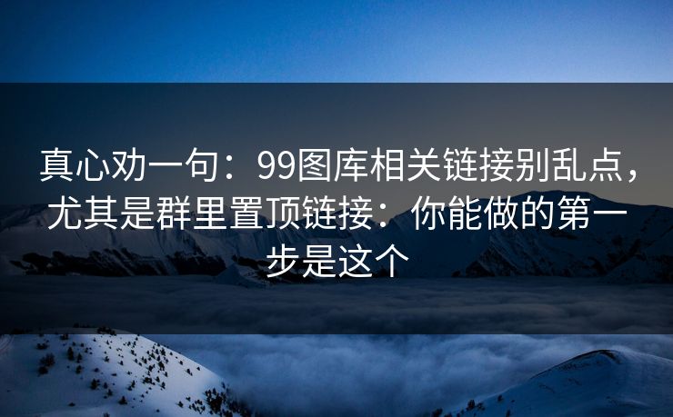 真心劝一句：99图库相关链接别乱点，尤其是群里置顶链接：你能做的第一步是这个