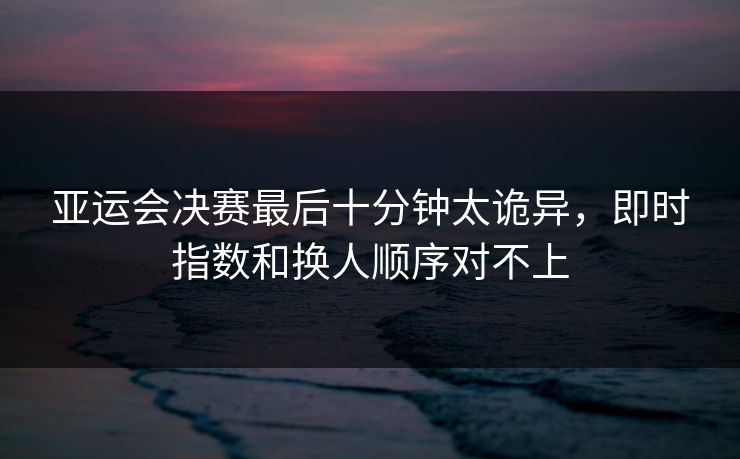 亚运会决赛最后十分钟太诡异，即时指数和换人顺序对不上