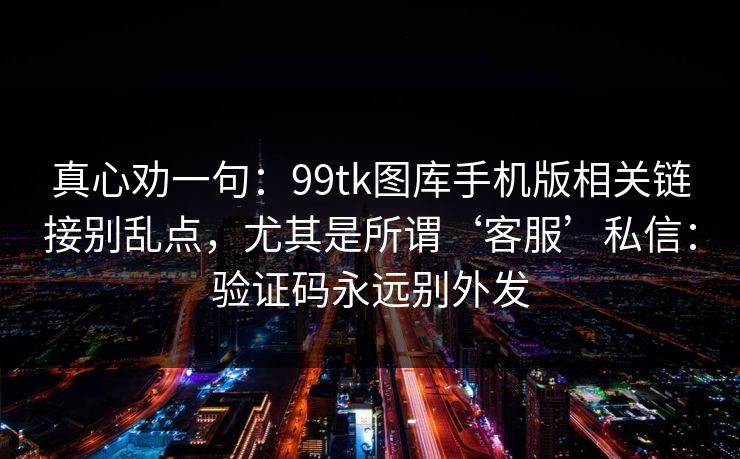 真心劝一句：99tk图库手机版相关链接别乱点，尤其是所谓‘客服’私信：验证码永远别外发