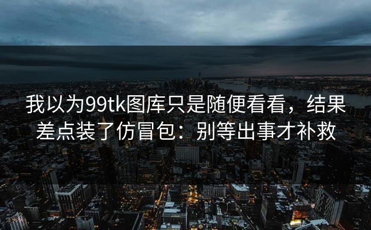 我以为99tk图库只是随便看看,结果差点装了仿冒包:别等出事才补救 我以为99tk图库只是随便看看,结果差点装了仿冒包:别等出事才补救