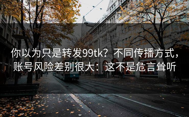 你以为只是转发99tk？不同传播方式，账号风险差别很大：这不是危言耸听