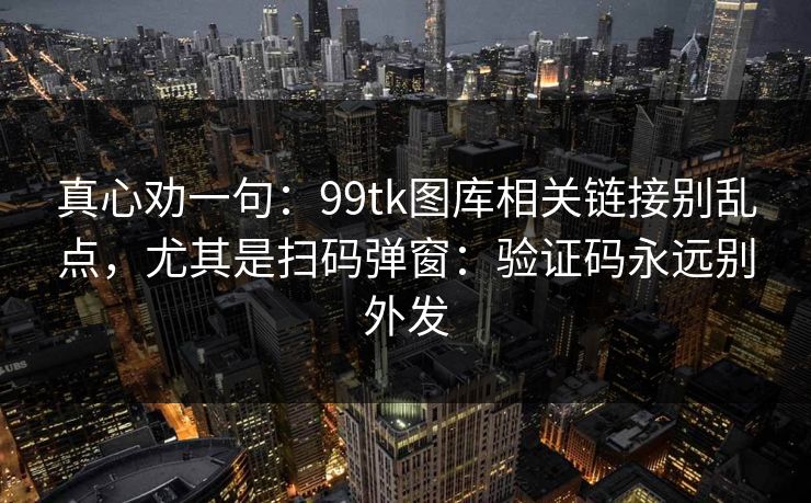 真心劝一句：99tk图库相关链接别乱点，尤其是扫码弹窗：验证码永远别外发