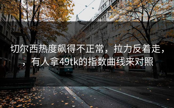 切尔西热度飙得不正常，拉力反着走，，有人拿49tk的指数曲线来对照
