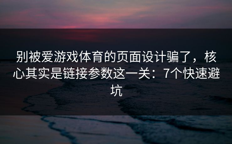 别被爱游戏体育的页面设计骗了，核心其实是链接参数这一关：7个快速避坑