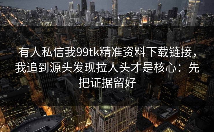 有人私信我99tk精准资料下载链接，我追到源头发现拉人头才是核心：先把证据留好