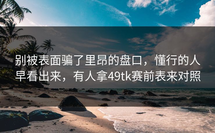 别被表面骗了里昂的盘口,懂行的人早看出来,有人拿49tk赛前表来对照 别被表面骗了里昂的盘口,懂行的人早看出来,有人拿49tk赛前表来对照